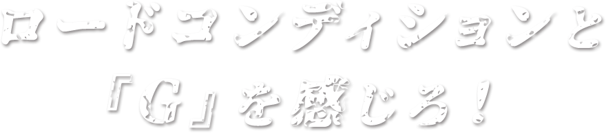 ロードコンディションと『G』を感じろ！